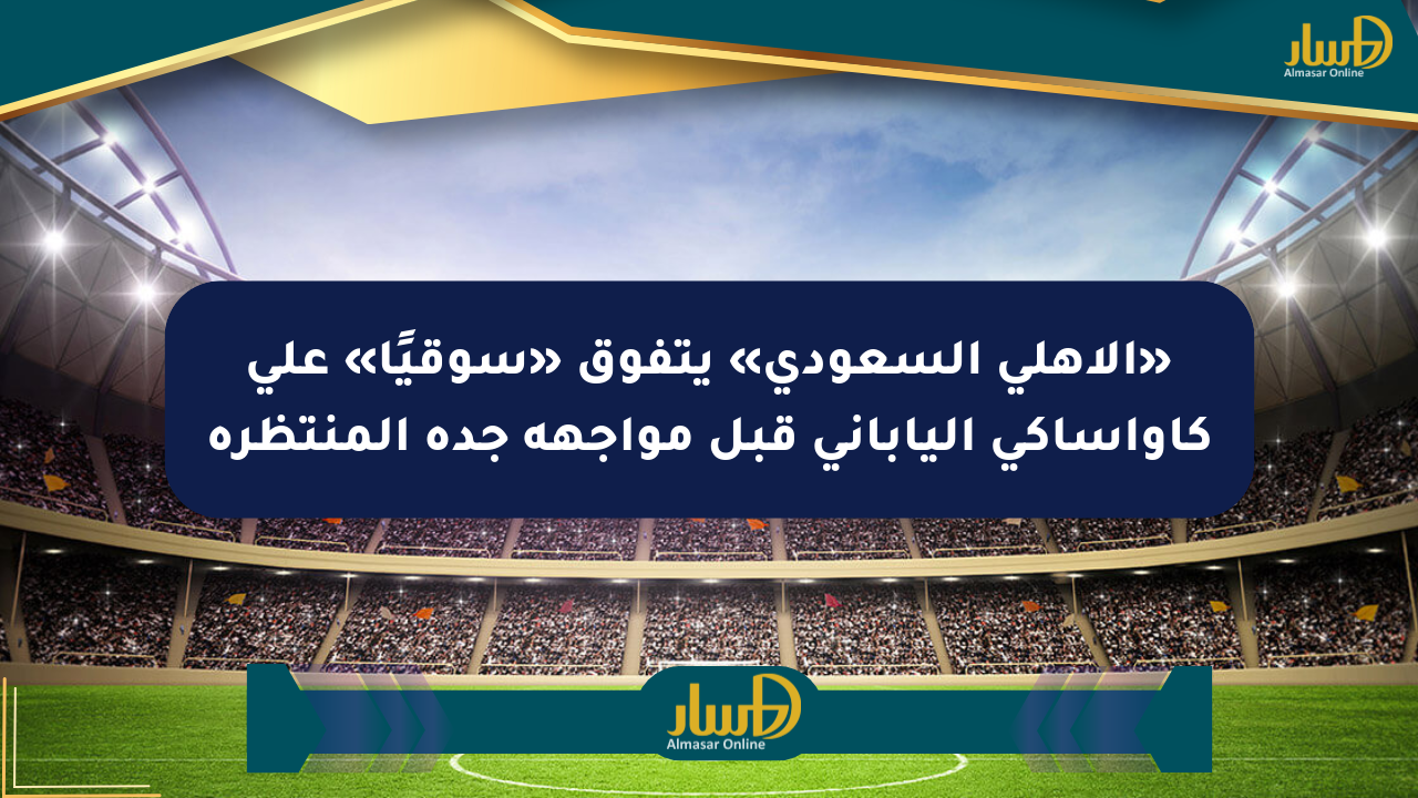 «الأهلي السعودي» يتفوق «سوقيًا» على كاواساكي الياباني قبل مواجهة جدة المنتظرة
